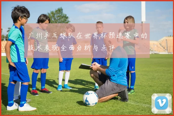 广州乒乓球队在世界杯预选赛中的技术表现全面分析与点评