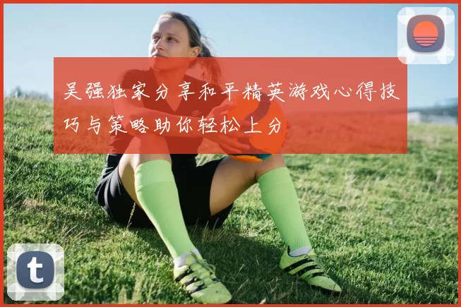 吴强独家分享和平精英游戏心得技巧与策略助你轻松上分