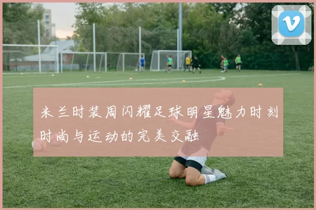 米兰时装周闪耀足球明星魅力时刻时尚与运动的完美交融