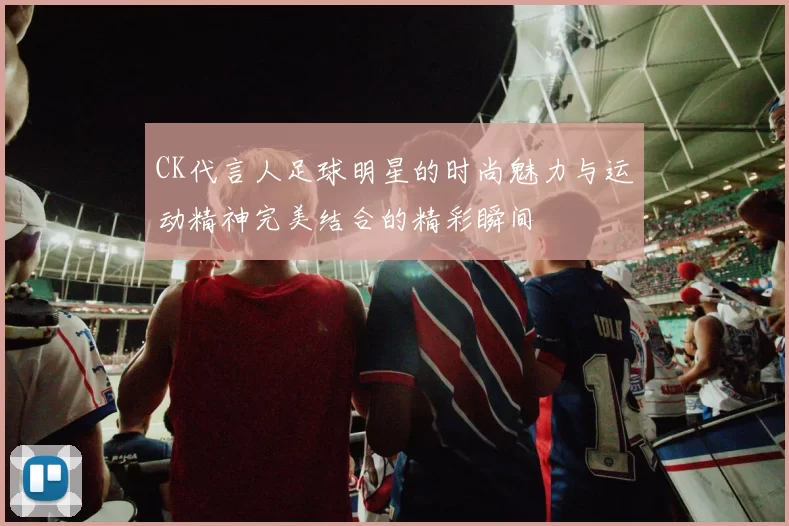 CK代言人足球明星的时尚魅力与运动精神完美结合的精彩瞬间