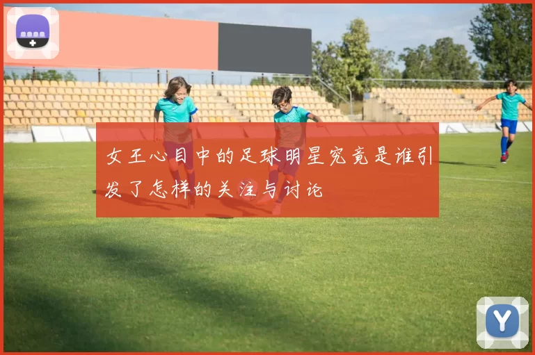 女王心目中的足球明星究竟是谁引发了怎样的关注与讨论