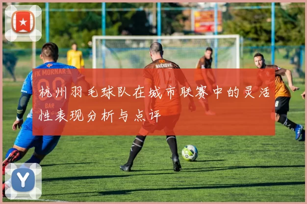 杭州羽毛球队在城市联赛中的灵活性表现分析与点评