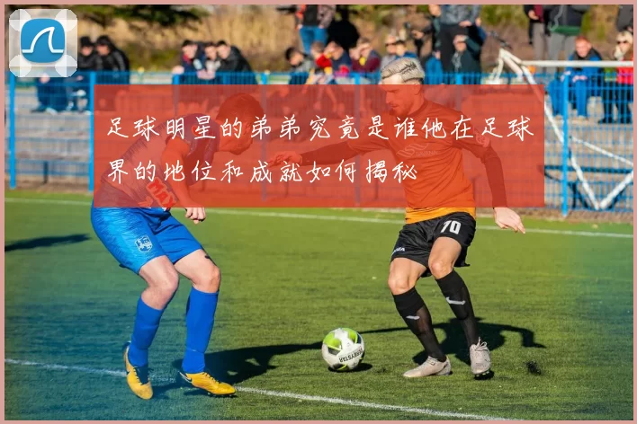 足球明星的弟弟究竟是谁他在足球界的地位和成就如何揭秘