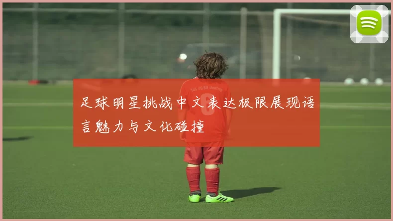 足球明星挑战中文表达极限展现语言魅力与文化碰撞