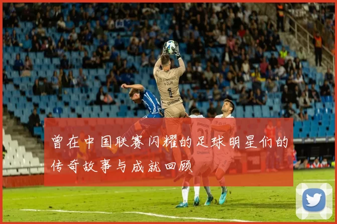 曾在中国联赛闪耀的足球明星们的传奇故事与成就回顾