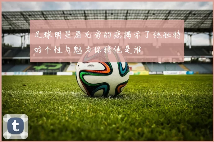 足球明星眉毛旁的痣揭示了他独特的个性与魅力你猜他是谁