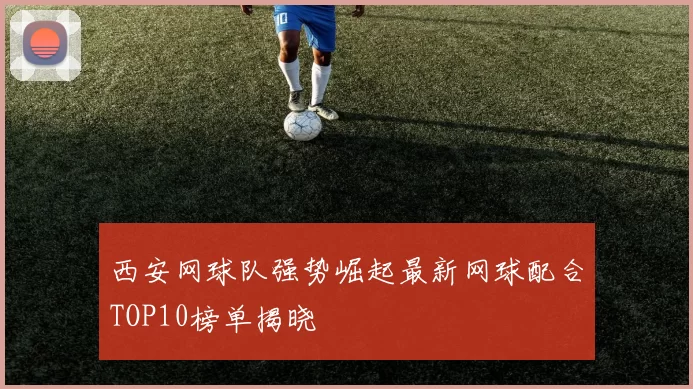 西安网球队强势崛起最新网球配合TOP10榜单揭晓